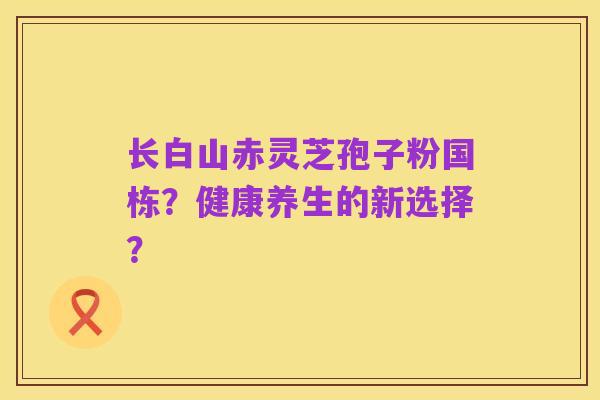 长白山赤灵芝孢子粉国栋？健康养生的新选择？