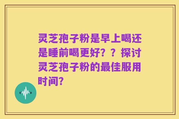 灵芝孢子粉是早上喝还是睡前喝更好??探讨灵芝孢子粉的最佳服用时间?