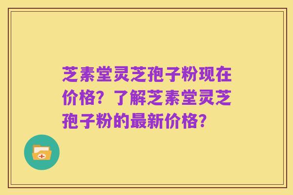 芝素堂灵芝孢子粉现在价格?了解芝素堂灵芝孢子粉的最新价格?