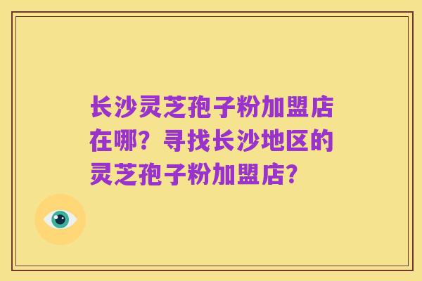 长沙灵芝孢子粉加盟店在哪？寻找长沙地区的灵芝孢子粉加盟店？