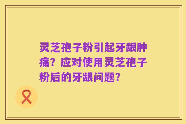 灵芝孢子粉引起牙龈肿痛?应对使用灵芝孢子粉后的牙龈问题?