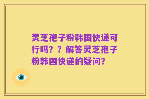 灵芝孢子粉韩国快递可行吗??解答灵芝孢子粉韩国快递的疑问?