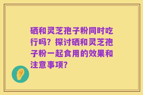 硒和灵芝孢子粉同时吃行吗?探讨硒和灵芝孢子粉一起食用的效果和注意事项?