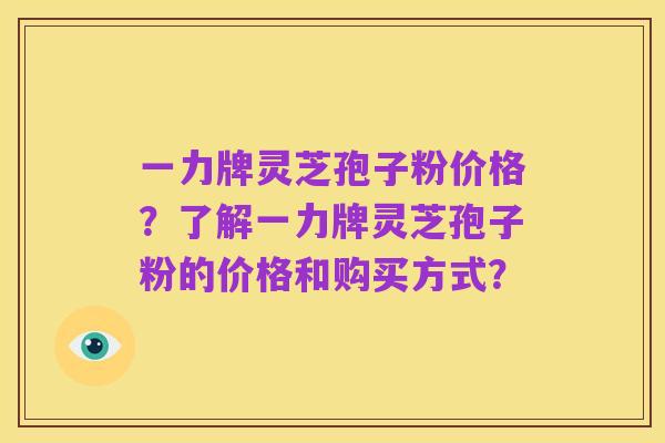 一力牌灵芝孢子粉价格?了解一力牌灵芝孢子粉的价格和购买方式?