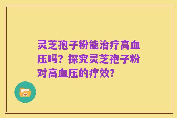 灵芝孢子粉能治疗高血压吗？探究灵芝孢子粉对高血压的疗效？