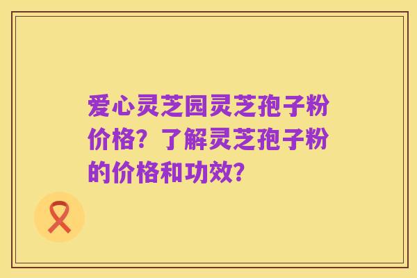 爱心灵芝园灵芝孢子粉价格？了解灵芝孢子粉的价格和功效？