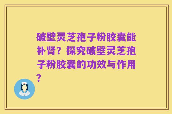 破壁灵芝孢子粉胶囊能补肾?探究破壁灵芝孢子粉胶囊的功效与作用?