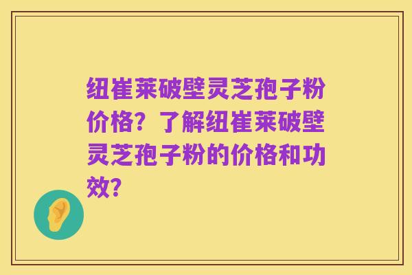 纽崔莱破壁灵芝孢子粉价格？了解纽崔莱破壁灵芝孢子粉的价格和功效？