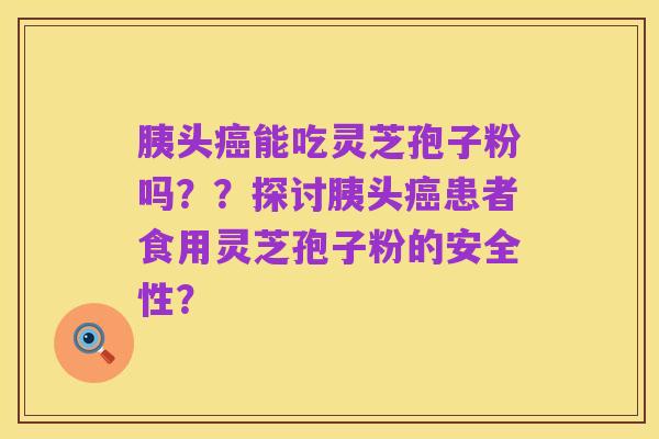 胰头癌能吃灵芝孢子粉吗??探讨胰头癌患者食用灵芝孢子粉的安全性?