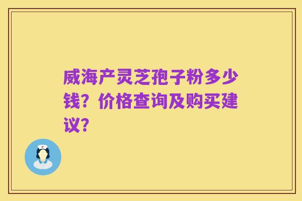 威海产灵芝孢子粉多少钱?价格查询及购买建议?