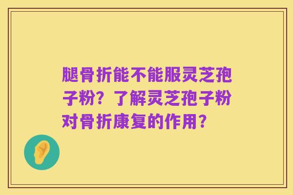 腿骨折能不能服灵芝孢子粉？了解灵芝孢子粉对骨折康复的作用？
