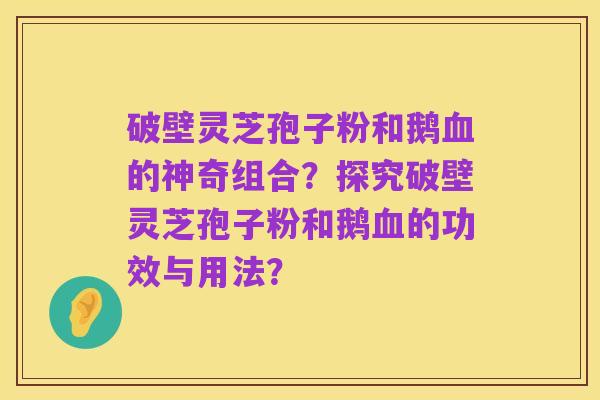破壁灵芝孢子粉和鹅血的神奇组合?探究破壁灵芝孢子粉和鹅血的功效与用法?