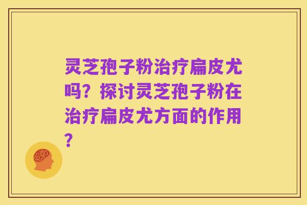 灵芝孢子粉治疗扁皮尤吗?探讨灵芝孢子粉在治疗扁皮尤方面的作用?