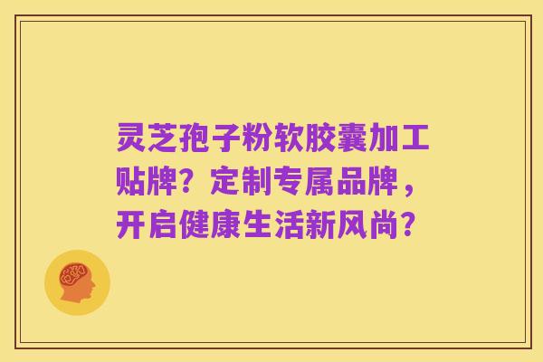灵芝孢子粉软胶囊加工贴牌?定制专属品牌,开启健康生活新风尚?