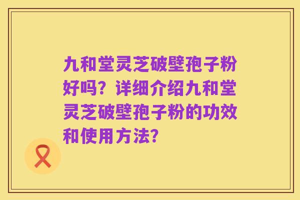 九和堂灵芝破壁孢子粉好吗?详细介绍九和堂灵芝破壁孢子粉的功效和使用方法?