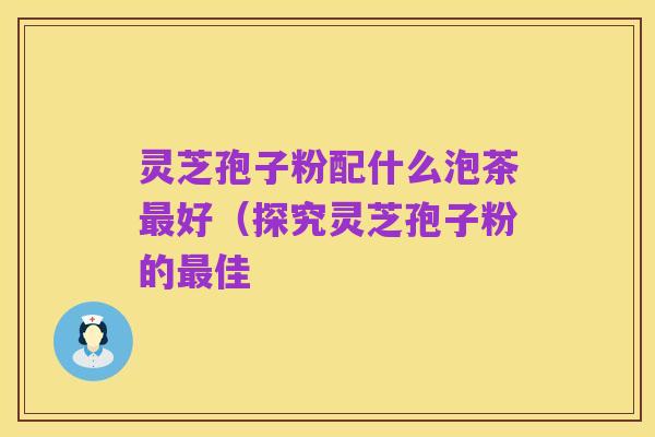 灵芝孢子粉配什么泡茶最好（探究灵芝孢子粉的最佳