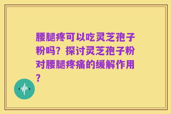 腰腿疼可以吃灵芝孢子粉吗?探讨灵芝孢子粉对腰腿疼痛的缓解作用?