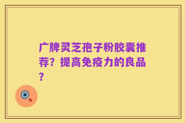 广牌灵芝孢子粉胶囊推荐?提高免疫力的良品?