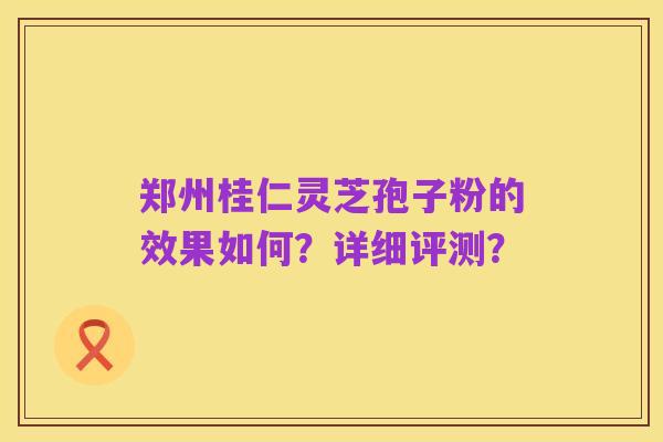 郑州桂仁灵芝孢子粉的效果如何?详细评测?