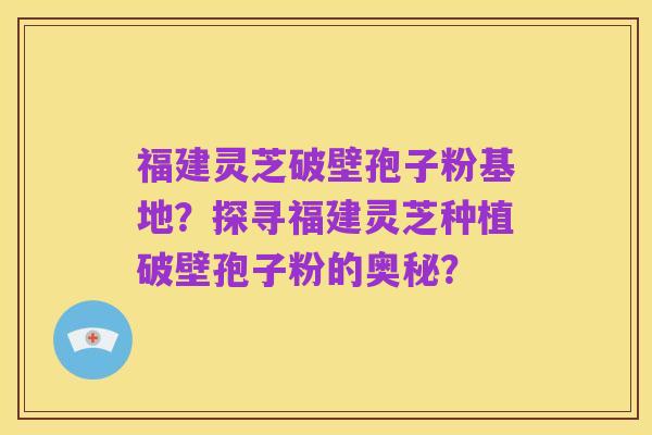 福建灵芝破壁孢子粉基地？探寻福建灵芝种植破壁孢子粉的奥秘？