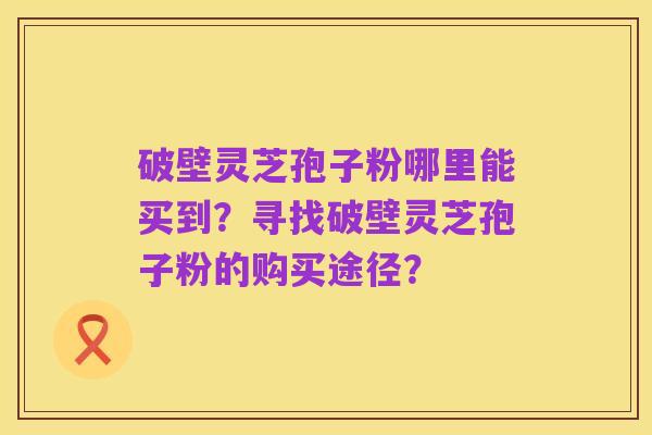 破壁灵芝孢子粉哪里能买到?寻找破壁灵芝孢子粉的购买途径?