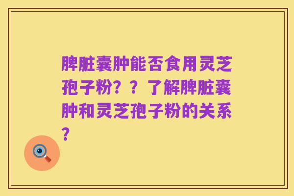 脾脏囊肿能否食用灵芝孢子粉??了解脾脏囊肿和灵芝孢子粉的关系?
