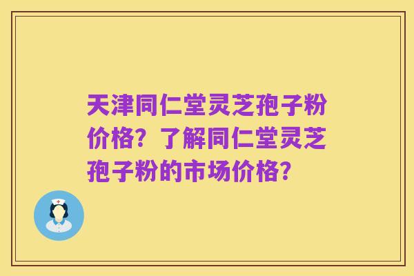 天津同仁堂灵芝孢子粉价格？了解同仁堂灵芝孢子粉的市场价格？
