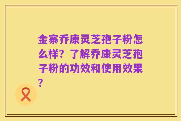 金寨乔康灵芝孢子粉怎么样?了解乔康灵芝孢子粉的功效和使用效果?