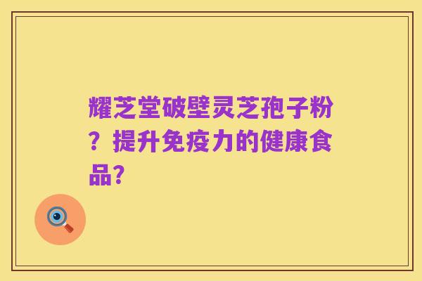 耀芝堂破壁灵芝孢子粉？提升免疫力的健康食品？