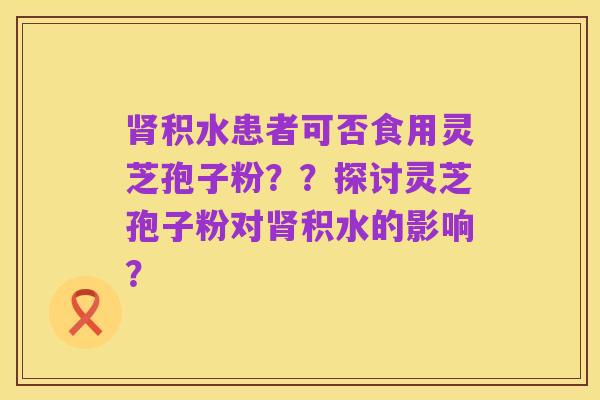 肾积水患者可否食用灵芝孢子粉？？探讨灵芝孢子粉对肾积水的影响？