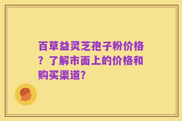 百草益灵芝孢子粉价格?了解市面上的价格和购买渠道?