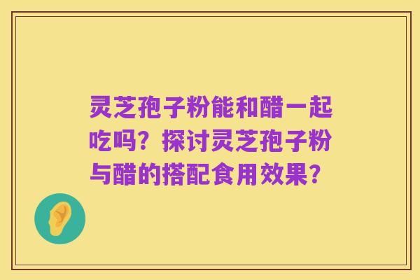 灵芝孢子粉能和醋一起吃吗？探讨灵芝孢子粉与醋的搭配食用效果？
