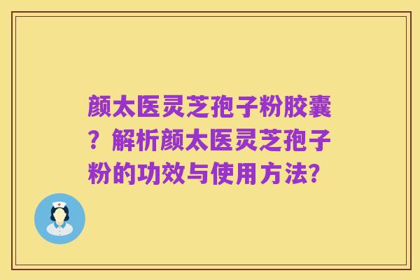 颜太医灵芝孢子粉胶囊?解析颜太医灵芝孢子粉的功效与使用方法?