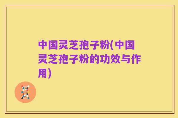 中国灵芝孢子粉(中国灵芝孢子粉的功效与作用)