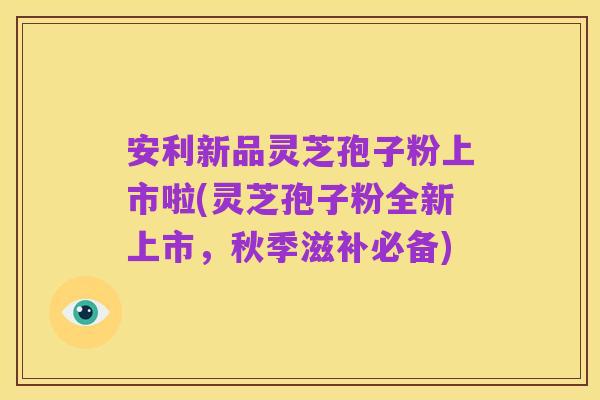 安利新品灵芝孢子粉上市啦(灵芝孢子粉全新上市,秋季滋补必备)