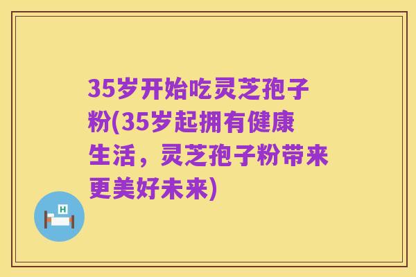 35岁开始吃灵芝孢子粉(35岁起拥有健康生活，灵芝孢子粉带来更美好未来)