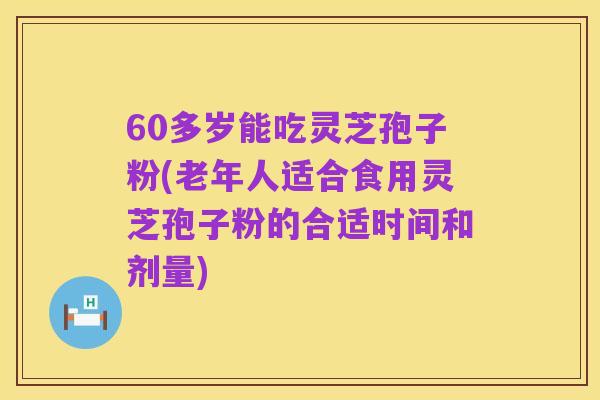 60多岁能吃灵芝孢子粉(老年人适合食用灵芝孢子粉的合适时间和剂量)