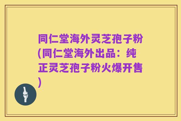 同仁堂海外灵芝孢子粉(同仁堂海外出品:纯正灵芝孢子粉火爆开售)