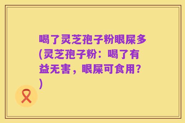 喝了灵芝孢子粉眼屎多(灵芝孢子粉:喝了有益无害,眼屎可食用?)
