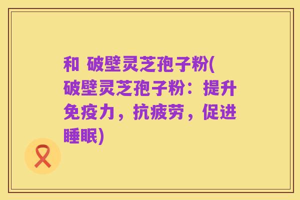 和 破壁灵芝孢子粉(破壁灵芝孢子粉:提升免疫力,抗疲劳,促进睡眠)