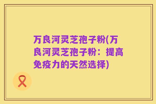 万良河灵芝孢子粉(万良河灵芝孢子粉：提高免疫力的天然选择)