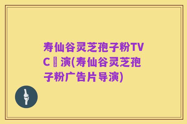 寿仙谷灵芝孢子粉TVC導演(寿仙谷灵芝孢子粉广告片导演)