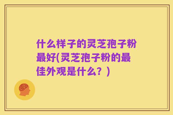 什么样子的灵芝孢子粉最好(灵芝孢子粉的最佳外观是什么?)
