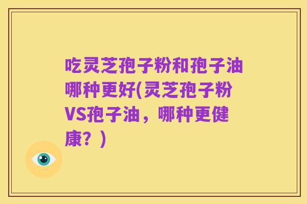 吃灵芝孢子粉和孢子油哪种更好(灵芝孢子粉VS孢子油，哪种更健康？)