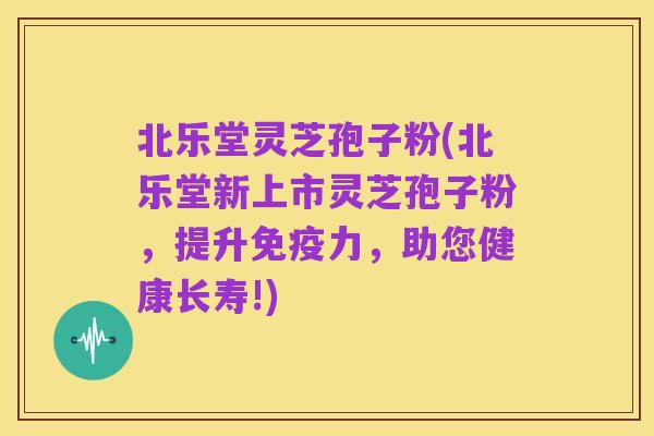 北乐堂灵芝孢子粉(北乐堂新上市灵芝孢子粉，提升免疫力，助您健康长寿!)