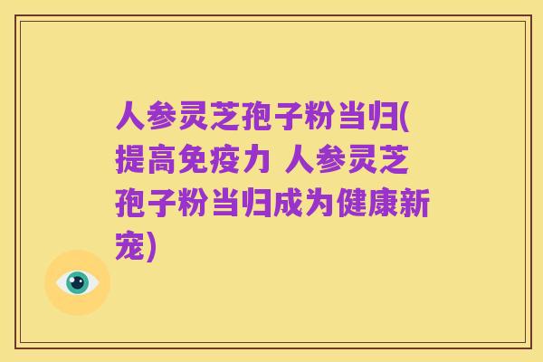 人参灵芝孢子粉当归(提高免疫力 人参灵芝孢子粉当归成为健康新宠)