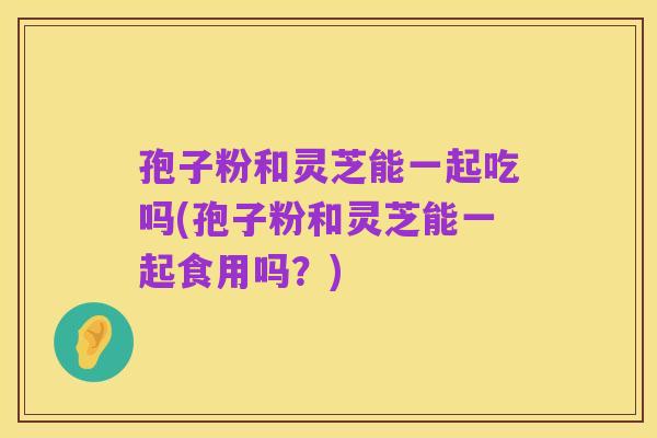 孢子粉和灵芝能一起吃吗(孢子粉和灵芝能一起食用吗?)