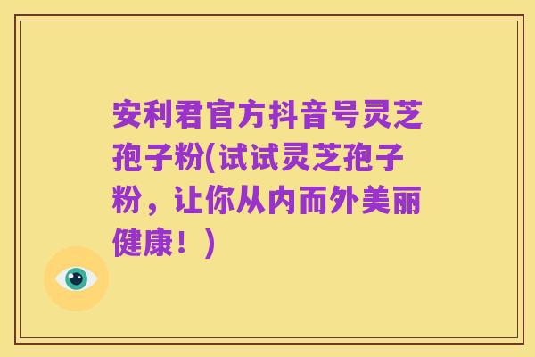 安利君官方抖音号灵芝孢子粉(试试灵芝孢子粉,让你从内而外美丽健康!)