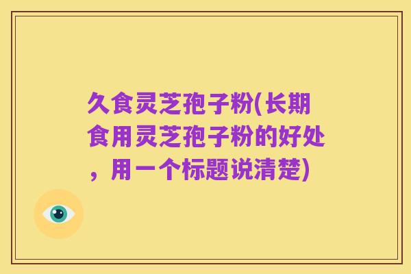 久食灵芝孢子粉(长期食用灵芝孢子粉的好处,用一个标题说清楚)