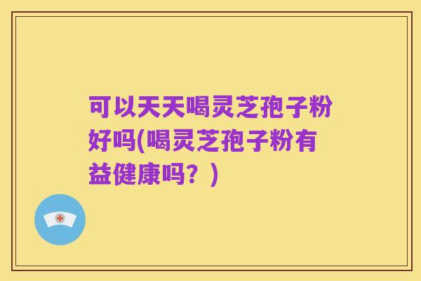 可以天天喝灵芝孢子粉好吗(喝灵芝孢子粉有益健康吗？)